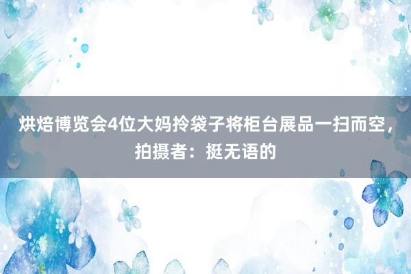 烘焙博览会4位大妈拎袋子将柜台展品一扫而空，拍摄者：挺无语的