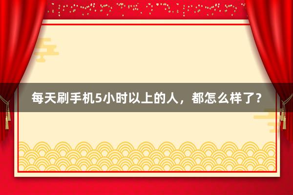每天刷手机5小时以上的人，都怎么样了？