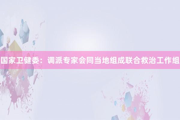 国家卫健委：调派专家会同当地组成联合救治工作组