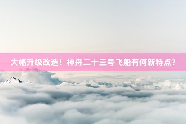 大幅升级改造！神舟二十三号飞船有何新特点？