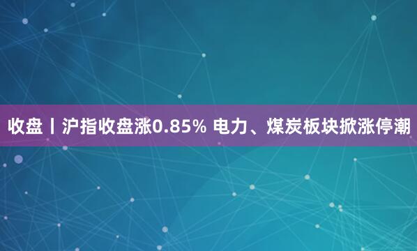 收盘丨沪指收盘涨0.85% 电力、煤炭板块掀涨停潮
