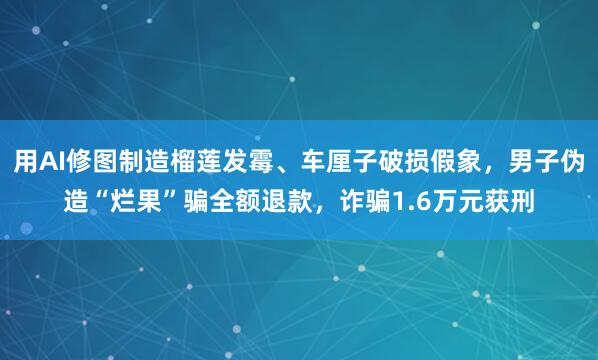 用AI修图制造榴莲发霉、车厘子破损假象，男子伪造“烂果”骗全额退款，诈骗1.6万元获刑