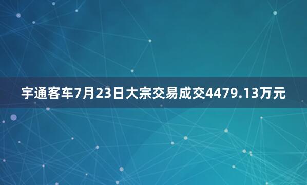 宇通客车7月23日大宗交易成交4479.13万元
