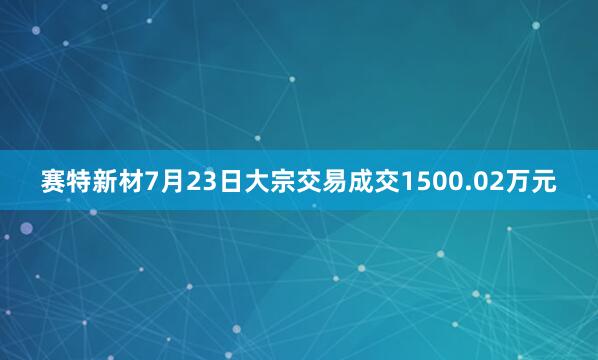 赛特新材7月23日大宗交易成交1500.02万元