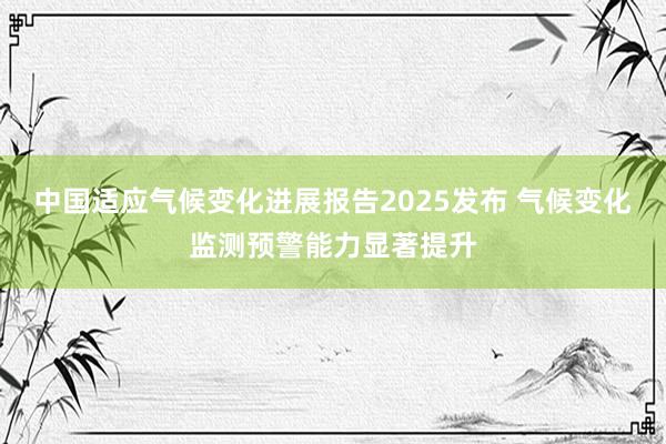 中国适应气候变化进展报告2025发布 气候变化监测预警能力显著提升