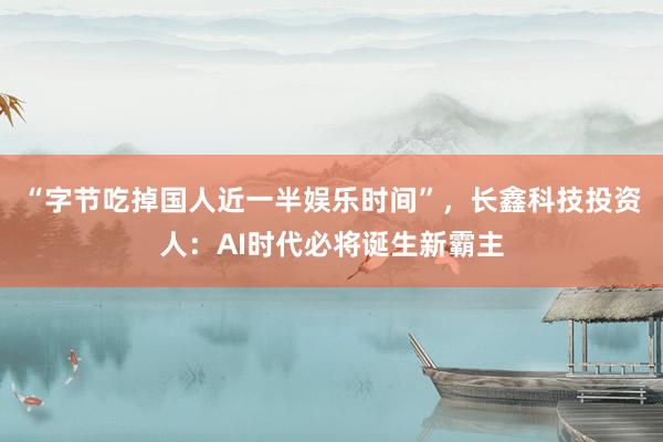 “字节吃掉国人近一半娱乐时间”，长鑫科技投资人：AI时代必将诞生新霸主