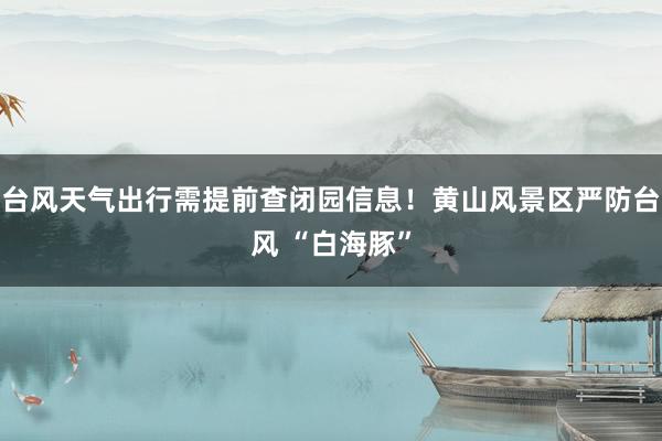 台风天气出行需提前查闭园信息！黄山风景区严防台风 “白海豚”