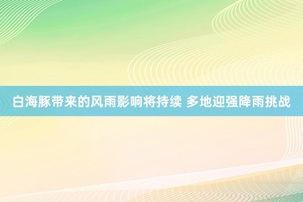 白海豚带来的风雨影响将持续 多地迎强降雨挑战