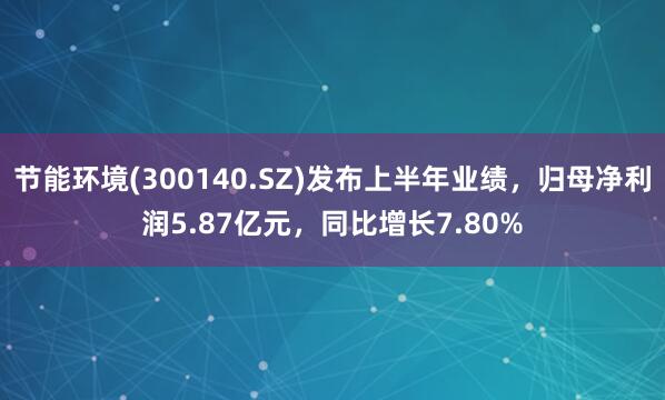 节能环境(300140.SZ)发布上半年业绩，归母净利润5.87亿元，同比增长7.80%