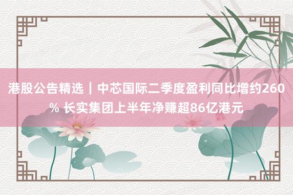 港股公告精选｜中芯国际二季度盈利同比增约260% 长实集团上半年净赚超86亿港元