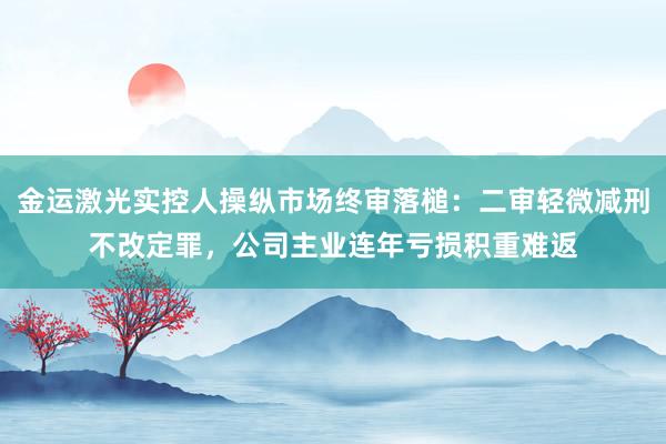 金运激光实控人操纵市场终审落槌：二审轻微减刑不改定罪，公司主业连年亏损积重难返