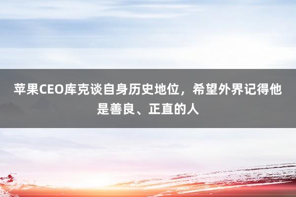 苹果CEO库克谈自身历史地位,希望外界记得他是善良、正直的人