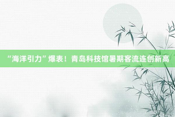 “海洋引力”爆表！青岛科技馆暑期客流连创新高