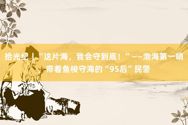 拾光纪丨“这片海，我会守到底！”——渤海第一哨，带着鱼梭守海的“95后”民警