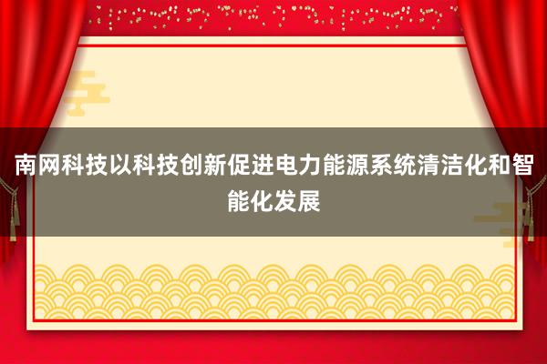南网科技以科技创新促进电力能源系统清洁化和智能化发展