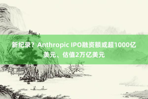 新纪录？Anthropic IPO融资额或超1000亿美元、估值2万亿美元