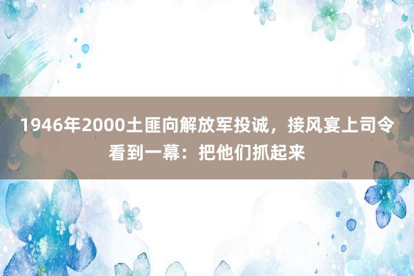 1946年2000土匪向解放军投诚，接风宴上司令看到一幕：把他们抓起来
