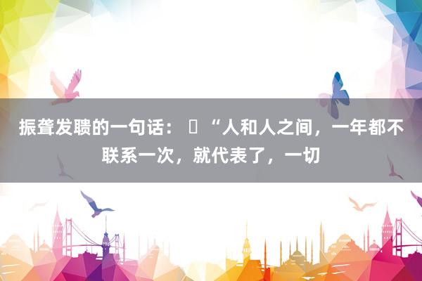 振聋发聩的一句话： ​“人和人之间，一年都不联系一次，就代表了，一切