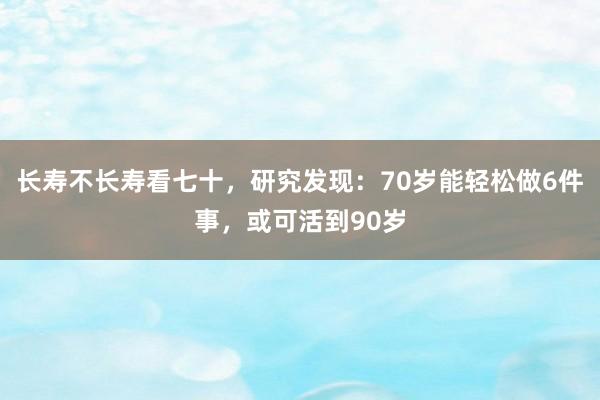 长寿不长寿看七十，研究发现：70岁能轻松做6件事，或可活到90岁