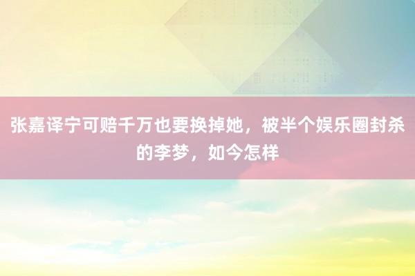 张嘉译宁可赔千万也要换掉她，被半个娱乐圈封杀的李梦，如今怎样