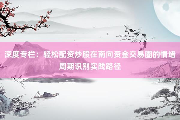 深度专栏：轻松配资炒股在南向资金交易圈的情绪周期识别实践路径