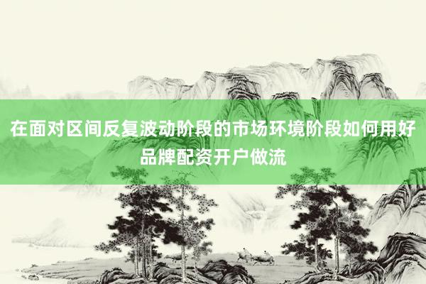 在面对区间反复波动阶段的市场环境阶段如何用好品牌配资开户做流