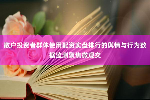 散户投资者群体使用配资实盘排行的舆情与行为数据监测聚焦微观交