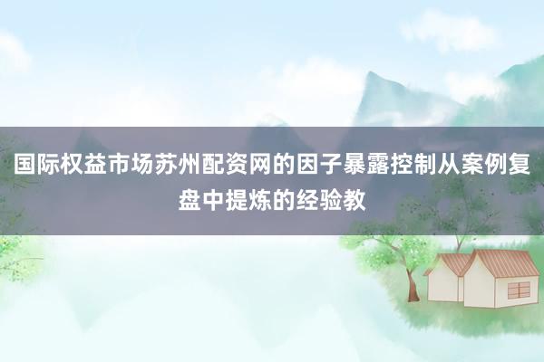 国际权益市场苏州配资网的因子暴露控制从案例复盘中提炼的经验教