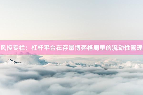 风控专栏：杠杆平台在存量博弈格局里的流动性管理