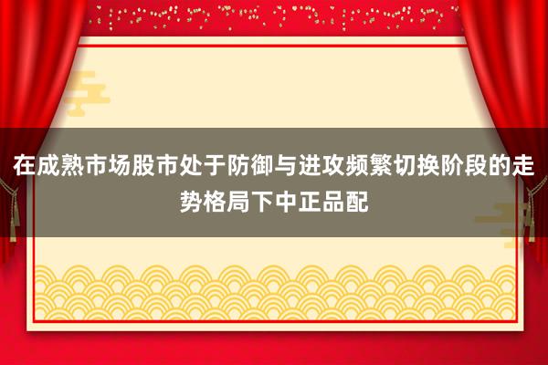 在成熟市场股市处于防御与进攻频繁切换阶段的走势格局下中正品配