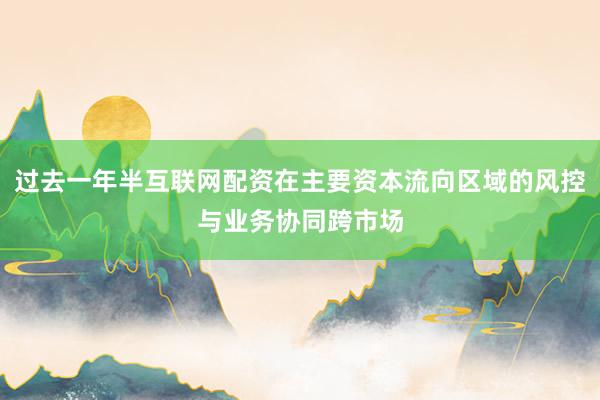 过去一年半互联网配资在主要资本流向区域的风控与业务协同跨市场