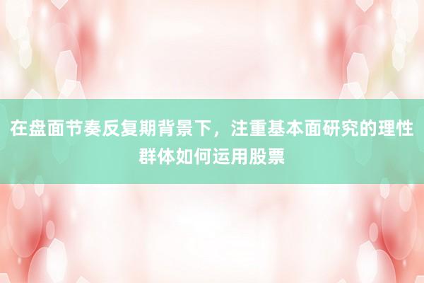 在盘面节奏反复期背景下，注重基本面研究的理性群体如何运用股票