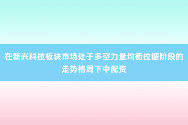在新兴科技板块市场处于多空力量均衡拉锯阶段的走势格局下中配资