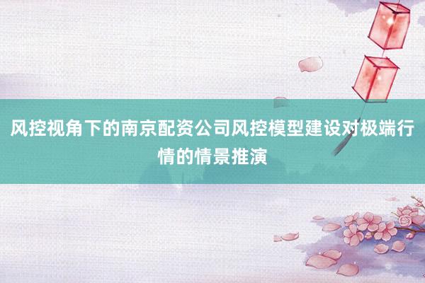 风控视角下的南京配资公司风控模型建设对极端行情的情景推演