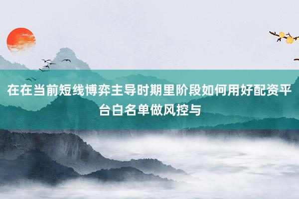 在在当前短线博弈主导时期里阶段如何用好配资平台白名单做风控与