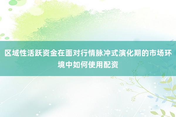 区域性活跃资金在面对行情脉冲式演化期的市场环境中如何使用配资