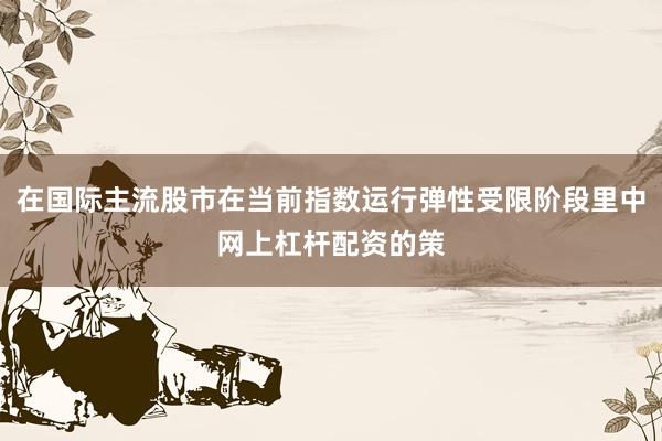 在国际主流股市在当前指数运行弹性受限阶段里中网上杠杆配资的策