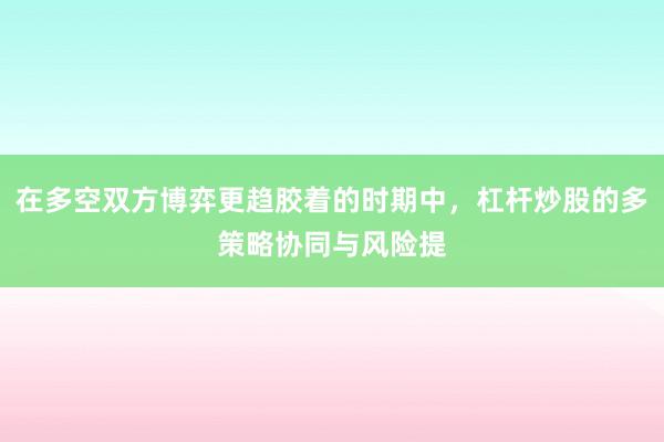 在多空双方博弈更趋胶着的时期中,杠杆炒股的多策略协同与风险提