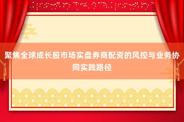 聚焦全球成长股市场实盘券商配资的风控与业务协同实践路径