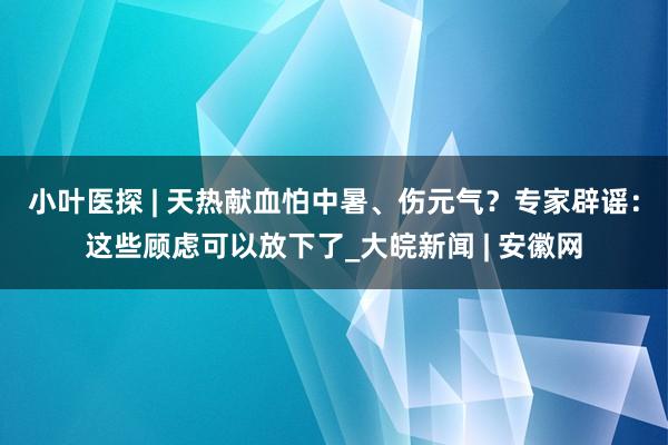 小叶医探 | 天热献血怕中暑、伤元气？专家辟谣：这些顾虑可以放下了_大皖新闻 | 安徽网