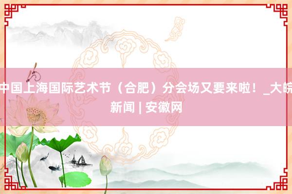 中国上海国际艺术节（合肥）分会场又要来啦！_大皖新闻 | 安徽网