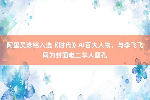 阿里吴泳铭入选《时代》AI百大人物，与李飞飞同为封面唯二华人面孔