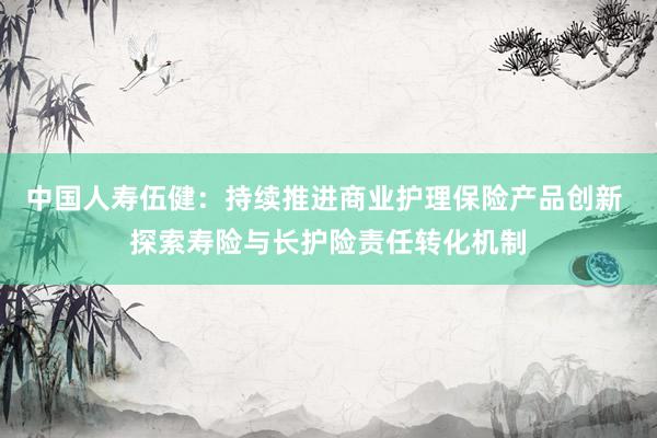 中国人寿伍健:持续推进商业护理保险产品创新 探索寿险与长护险责任转化机制