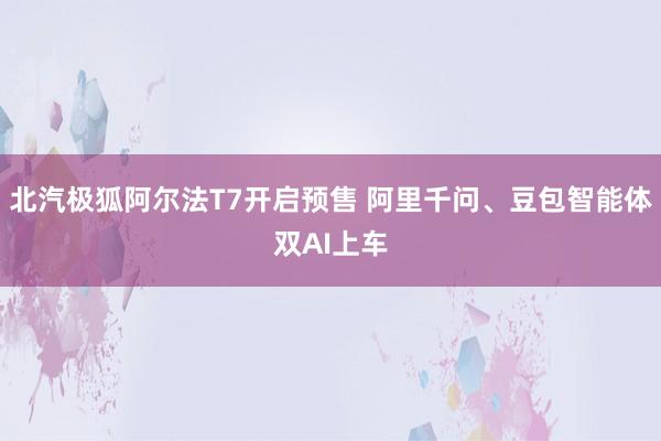 北汽极狐阿尔法T7开启预售 阿里千问、豆包智能体双AI上车