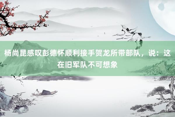 杨尚昆感叹彭德怀顺利接手贺龙所带部队，说：这在旧军队不可想象