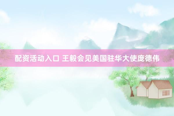 配资活动入口 王毅会见美国驻华大使庞德伟