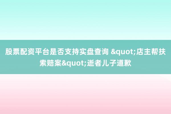 股票配资平台是否支持实盘查询 "店主帮扶索赔案"逝者儿子道歉