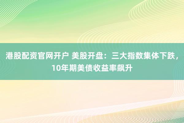 港股配资官网开户 美股开盘：三大指数集体下跌，10年期美债收益率飙升