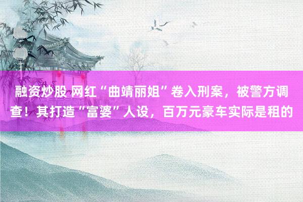 融资炒股 网红“曲靖丽姐”卷入刑案，被警方调查！其打造“富婆”人设，百万元豪车实际是租的