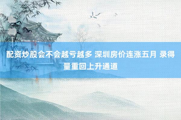 配资炒股会不会越亏越多 深圳房价连涨五月 录得量重回上升通道